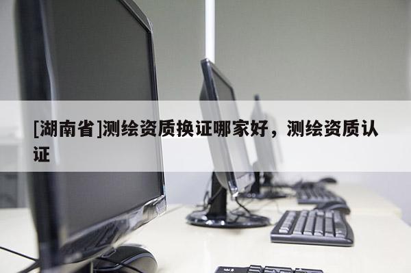 [湖南省]測繪資質換證哪家好，測繪資質認證
