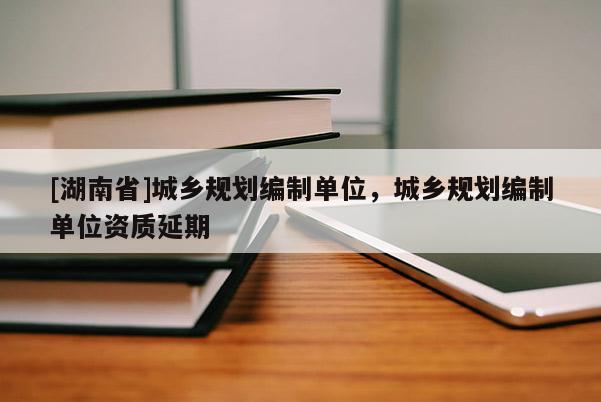 [湖南省]城鄉(xiāng)規(guī)劃編制單位，城鄉(xiāng)規(guī)劃編制單位資質(zhì)延期