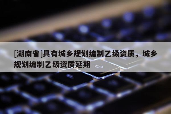 [湖南省]具有城鄉(xiāng)規(guī)劃編制乙級(jí)資質(zhì)，城鄉(xiāng)規(guī)劃編制乙級(jí)資質(zhì)延期