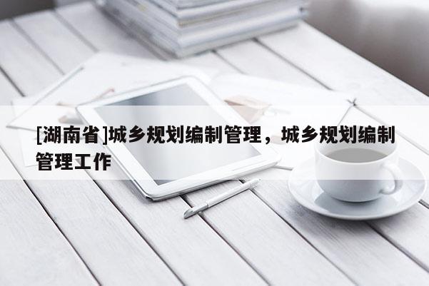 [湖南省]城鄉(xiāng)規(guī)劃編制管理，城鄉(xiāng)規(guī)劃編制管理工作