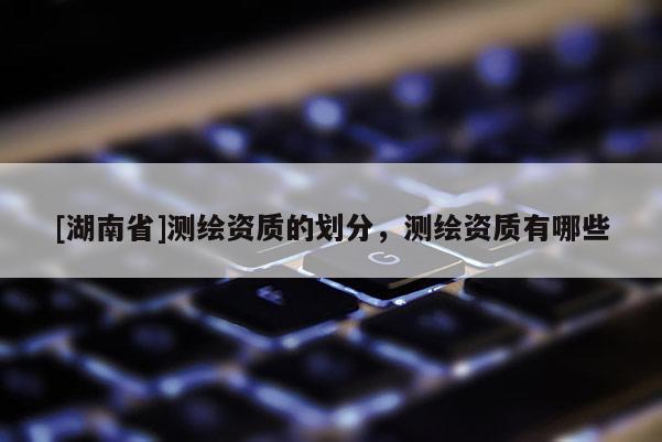 [湖南省]測繪資質的劃分，測繪資質有哪些