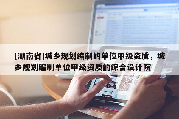 [湖南省]城鄉規劃編制的單位甲級資質，城鄉規劃編制單位甲級資質的綜合設計院