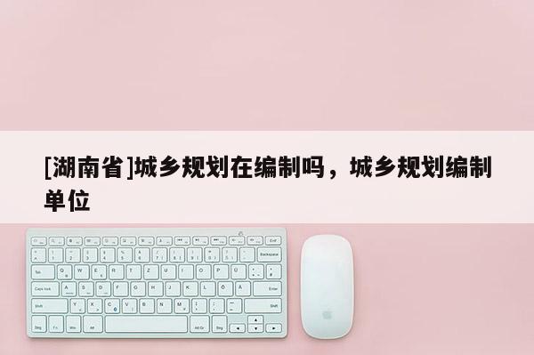 [湖南省]城鄉規劃在編制嗎，城鄉規劃編制單位