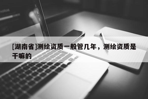 [湖南省]測繪資質一般管幾年，測繪資質是干嘛的