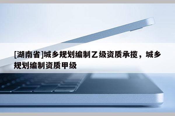 [湖南省]城鄉規劃編制乙級資質承攬，城鄉規劃編制資質甲級