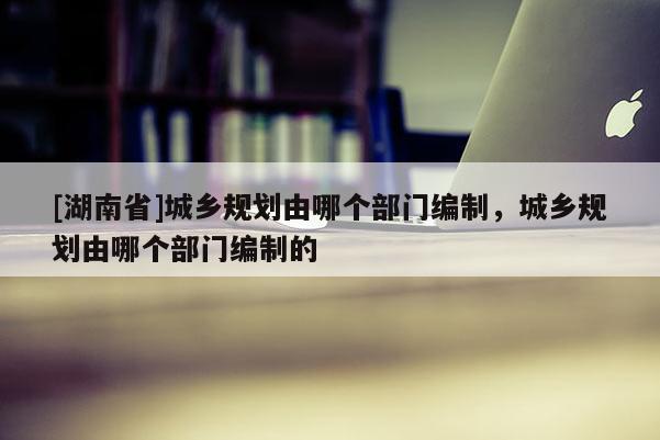 [湖南省]城鄉規劃由哪個部門編制，城鄉規劃由哪個部門編制的