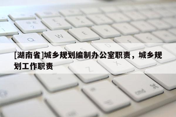 [湖南省]城鄉(xiāng)規(guī)劃編制辦公室職責(zé)，城鄉(xiāng)規(guī)劃工作職責(zé)