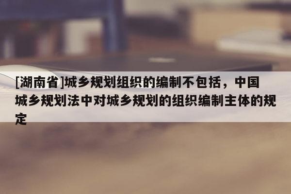 [湖南省]城鄉(xiāng)規(guī)劃組織的編制不包括，中國城鄉(xiāng)規(guī)劃法中對城鄉(xiāng)規(guī)劃的組織編制主體的規(guī)定