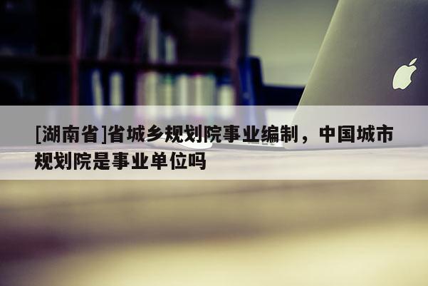 [湖南省]省城鄉(xiāng)規(guī)劃院事業(yè)編制，中國城市規(guī)劃院是事業(yè)單位嗎