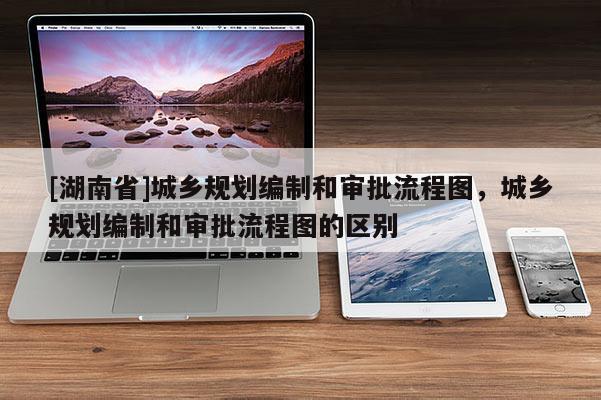 [湖南省]城鄉(xiāng)規(guī)劃編制和審批流程圖，城鄉(xiāng)規(guī)劃編制和審批流程圖的區(qū)別
