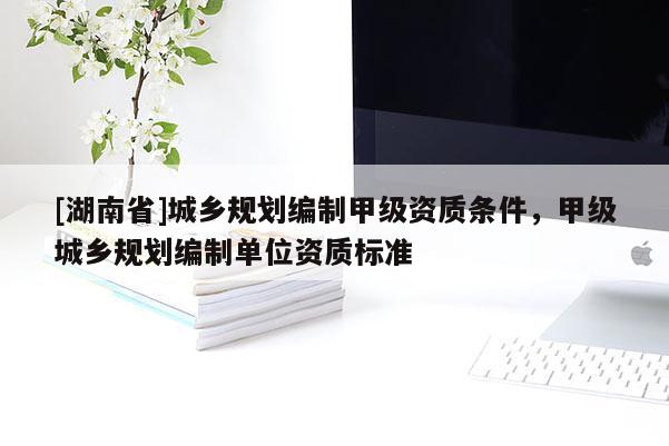 [湖南省]城鄉(xiāng)規(guī)劃編制甲級資質條件，甲級城鄉(xiāng)規(guī)劃編制單位資質標準