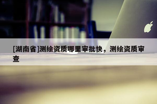 [湖南省]測繪資質哪里審批快，測繪資質審查