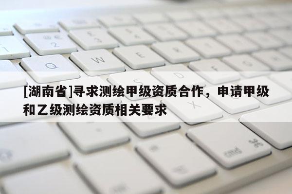 [湖南省]尋求測(cè)繪甲級(jí)資質(zhì)合作，申請(qǐng)甲級(jí)和乙級(jí)測(cè)繪資質(zhì)相關(guān)要求