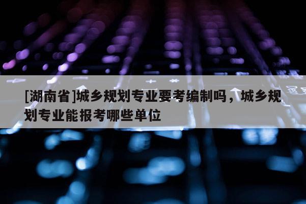 [湖南省]城鄉規劃專業要考編制嗎，城鄉規劃專業能報考哪些單位