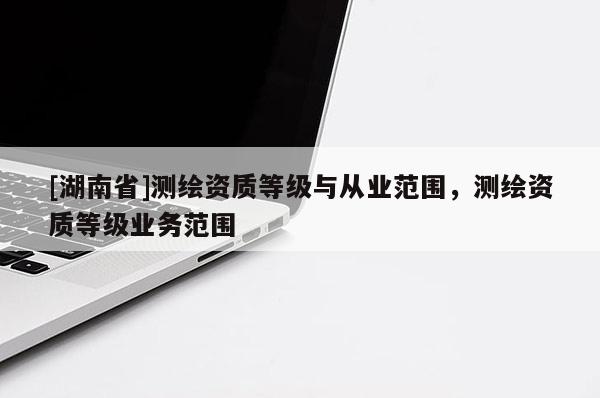[湖南省]測繪資質等級與從業范圍，測繪資質等級業務范圍