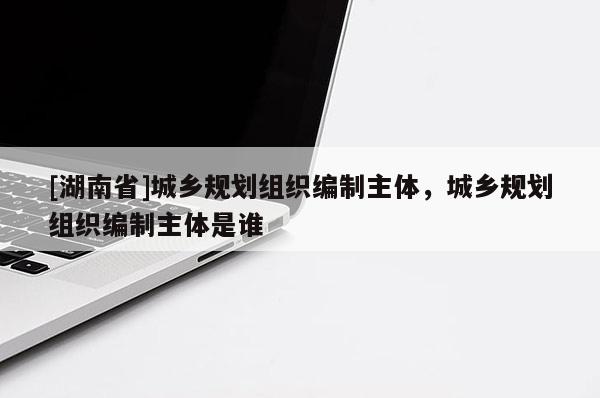 [湖南省]城鄉規劃組織編制主體，城鄉規劃組織編制主體是誰
