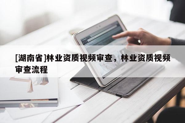 [湖南省]林業(yè)資質(zhì)視頻審查，林業(yè)資質(zhì)視頻審查流程