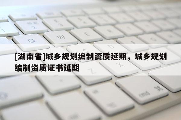 [湖南省]城鄉(xiāng)規(guī)劃編制資質(zhì)延期，城鄉(xiāng)規(guī)劃編制資質(zhì)證書延期
