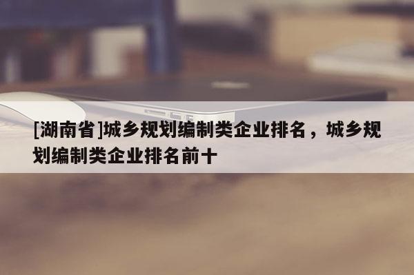 [湖南省]城鄉規劃編制類企業排名，城鄉規劃編制類企業排名前十