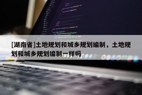 [湖南省]土地規劃和城鄉規劃編制，土地規劃和城鄉規劃編制一樣嗎