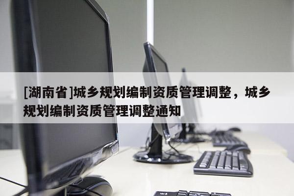 [湖南省]城鄉規劃編制資質管理調整，城鄉規劃編制資質管理調整通知