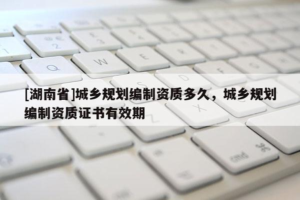 [湖南省]城鄉(xiāng)規(guī)劃編制資質多久，城鄉(xiāng)規(guī)劃編制資質證書有效期