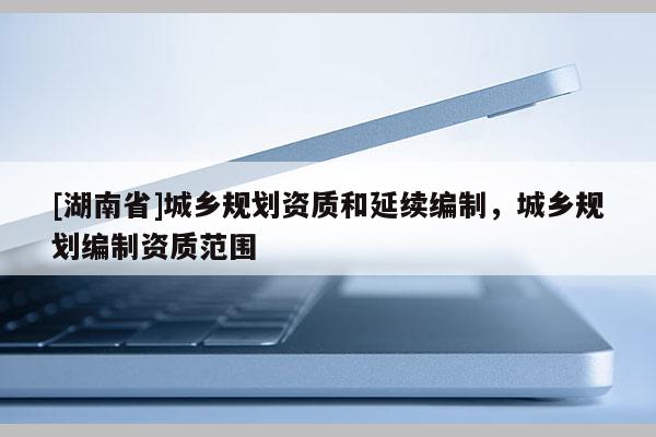 [湖南省]城鄉規劃資質和延續編制，城鄉規劃編制資質范圍