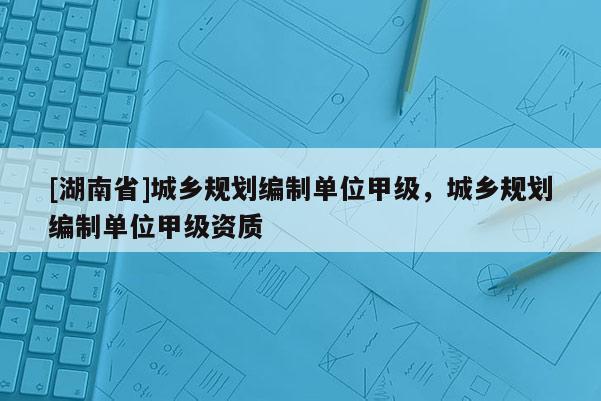 [湖南省]城鄉(xiāng)規(guī)劃編制單位甲級，城鄉(xiāng)規(guī)劃編制單位甲級資質