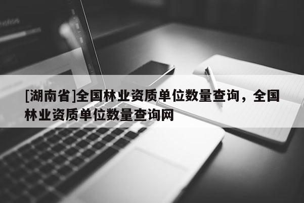 [湖南省]全國林業資質單位數量查詢，全國林業資質單位數量查詢網