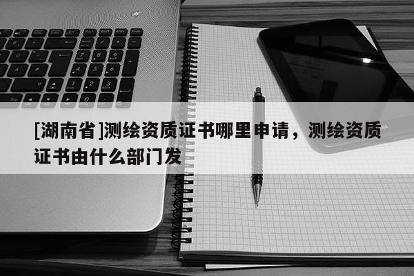 [湖南省]測(cè)繪資質(zhì)證書哪里申請(qǐng)，測(cè)繪資質(zhì)證書由什么部門發(fā)