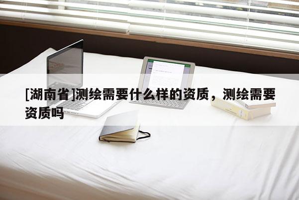 [湖南省]測繪需要什么樣的資質，測繪需要資質嗎