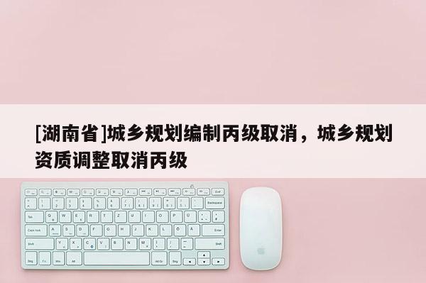 [湖南省]城鄉規劃編制丙級取消，城鄉規劃資質調整取消丙級