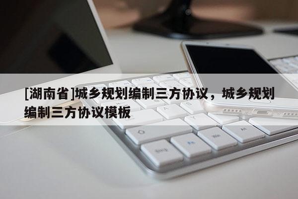 [湖南省]城鄉規劃編制三方協議，城鄉規劃編制三方協議模板