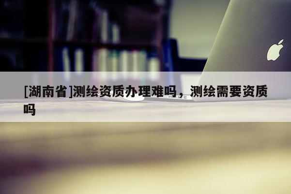 [湖南省]測(cè)繪資質(zhì)辦理難嗎，測(cè)繪需要資質(zhì)嗎