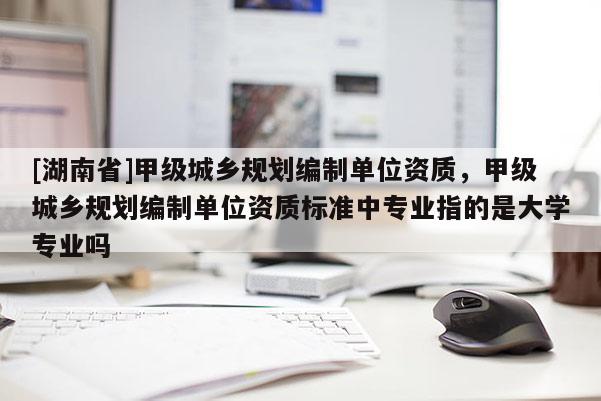 [湖南省]甲級城鄉規劃編制單位資質，甲級城鄉規劃編制單位資質標準中專業指的是大學專業嗎