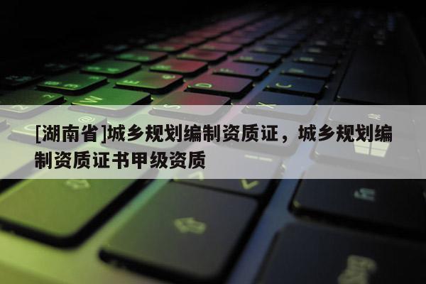 [湖南省]城鄉規劃編制資質證，城鄉規劃編制資質證書甲級資質