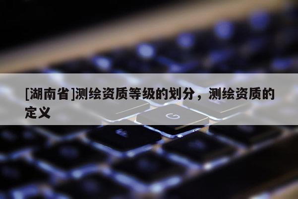 [湖南省]測繪資質(zhì)等級的劃分，測繪資質(zhì)的定義