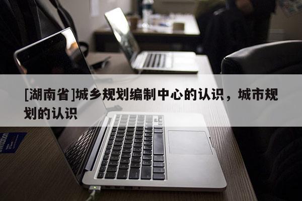 [湖南省]城鄉規劃編制中心的認識，城市規劃的認識