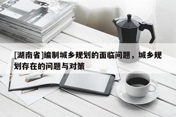 [湖南省]編制城鄉規劃的面臨問題，城鄉規劃存在的問題與對策