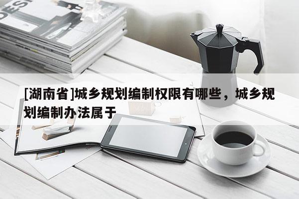 [湖南省]城鄉規劃編制權限有哪些，城鄉規劃編制辦法屬于