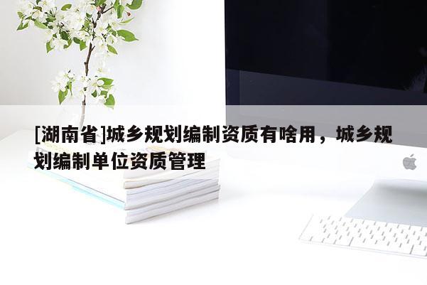 [湖南省]城鄉(xiāng)規(guī)劃編制資質(zhì)有啥用，城鄉(xiāng)規(guī)劃編制單位資質(zhì)管理
