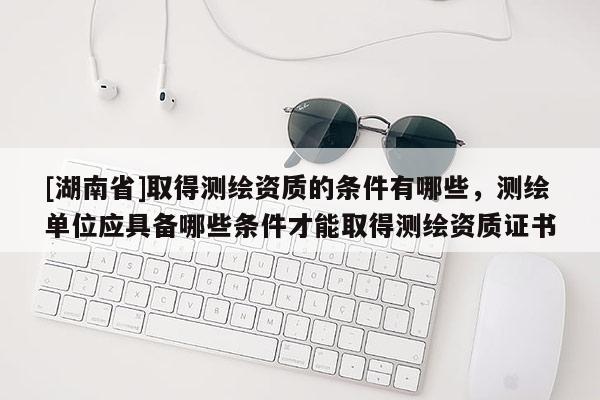 [湖南省]取得測繪資質的條件有哪些，測繪單位應具備哪些條件才能取得測繪資質證書