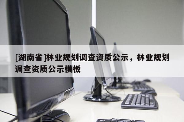 [湖南省]林業(yè)規(guī)劃調(diào)查資質(zhì)公示，林業(yè)規(guī)劃調(diào)查資質(zhì)公示模板