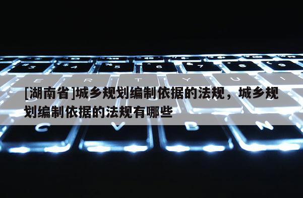 [湖南省]城鄉規劃編制依據的法規，城鄉規劃編制依據的法規有哪些