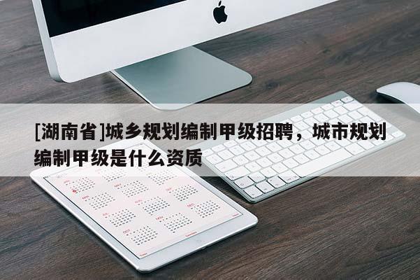 [湖南省]城鄉規劃編制甲級招聘，城市規劃編制甲級是什么資質