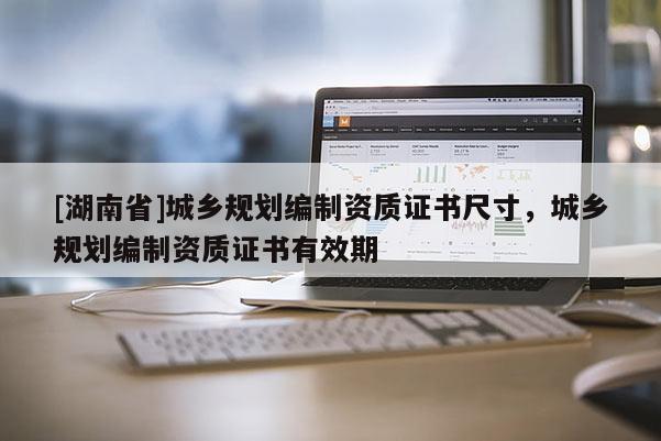 [湖南省]城鄉(xiāng)規(guī)劃編制資質(zhì)證書尺寸，城鄉(xiāng)規(guī)劃編制資質(zhì)證書有效期