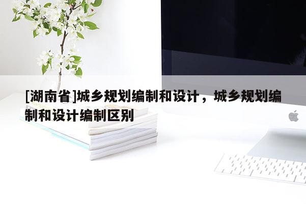 [湖南省]城鄉(xiāng)規(guī)劃編制和設計，城鄉(xiāng)規(guī)劃編制和設計編制區(qū)別