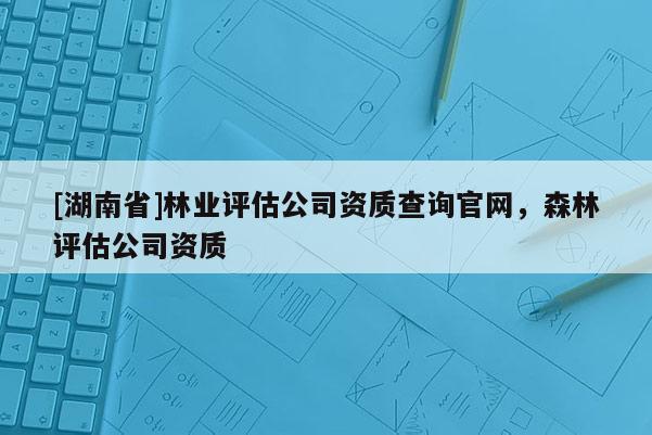 [湖南省]林業評估公司資質查詢官網，森林評估公司資質