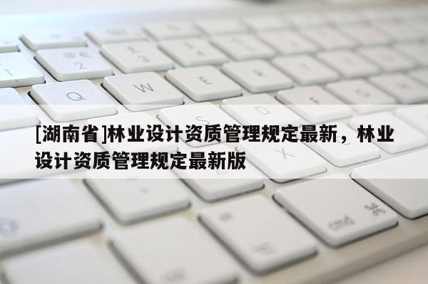 [湖南省]林業設計資質管理規定最新，林業設計資質管理規定最新版