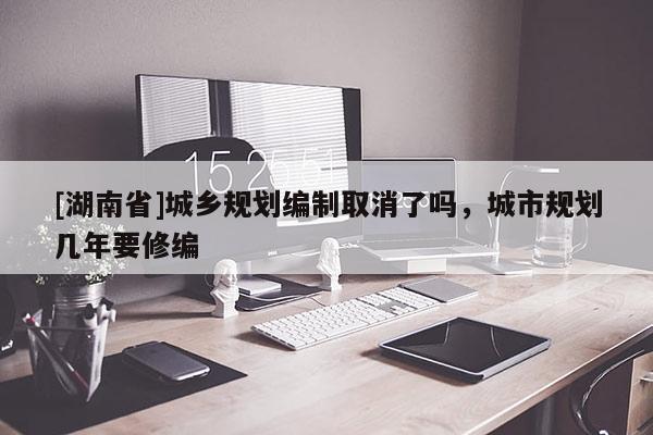 [湖南省]城鄉規劃編制取消了嗎，城市規劃幾年要修編